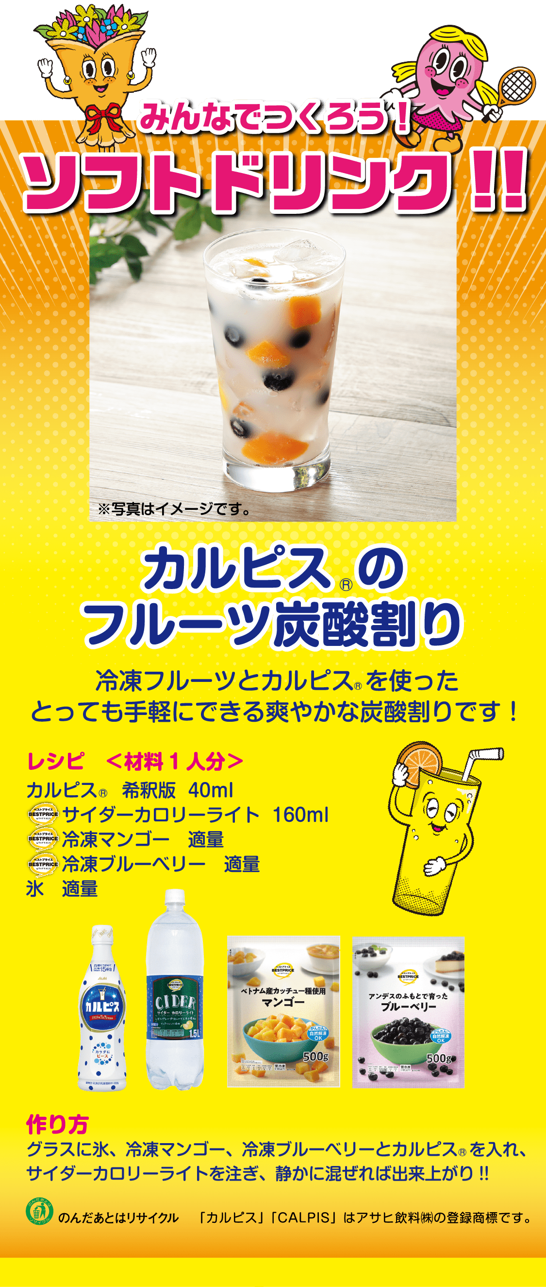 みんなでつくろう！ソフトドリンク!!カルピスのフルーツ炭酸割り冷凍フルーツとカルピス を使ったとっても手軽にできる爽やかな炭酸割りです！レシピ　＜材料1人分＞カルピス　 希釈版  40mlサイダーカロリーライト  160ml冷凍マンゴー　適量冷凍ブルーベリー　適量氷　適量