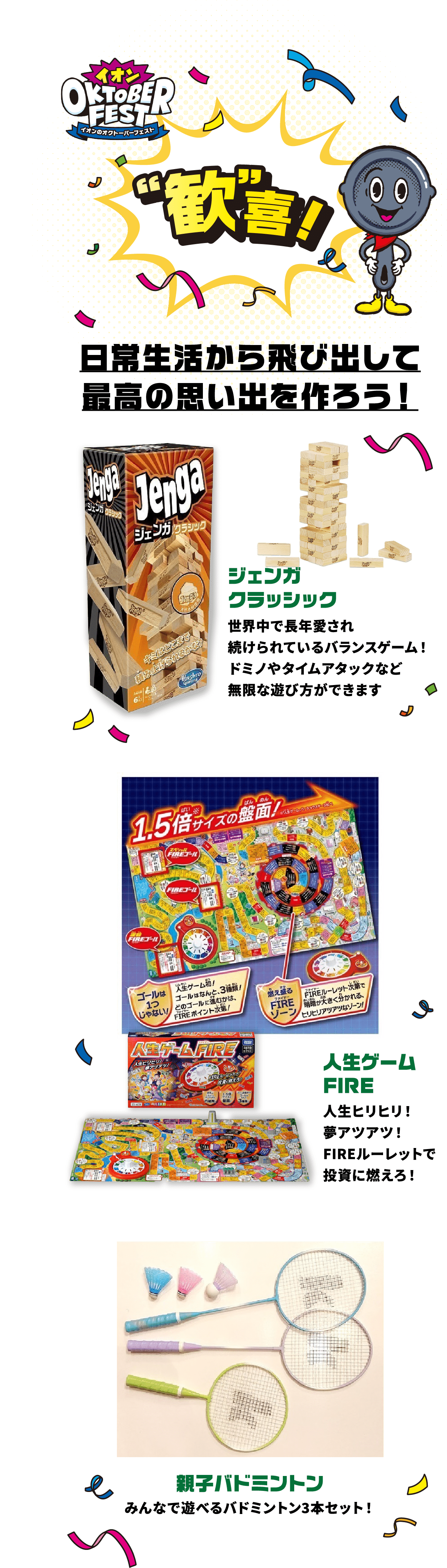 歓喜！ 日常生活から飛び出して最高の思い出を作ろう！ ジェンガクラッシック 世界中で長年愛され続けられているバランスゲーム！ドミノやタイムアタックなど無限な遊び方ができます 人生ゲームFIRE 人生ヒリヒリ！夢アツアツ！FIREルーレットで投資に燃えろ！ 親子バドミントン みんなで遊べるバドミントン3本セット！