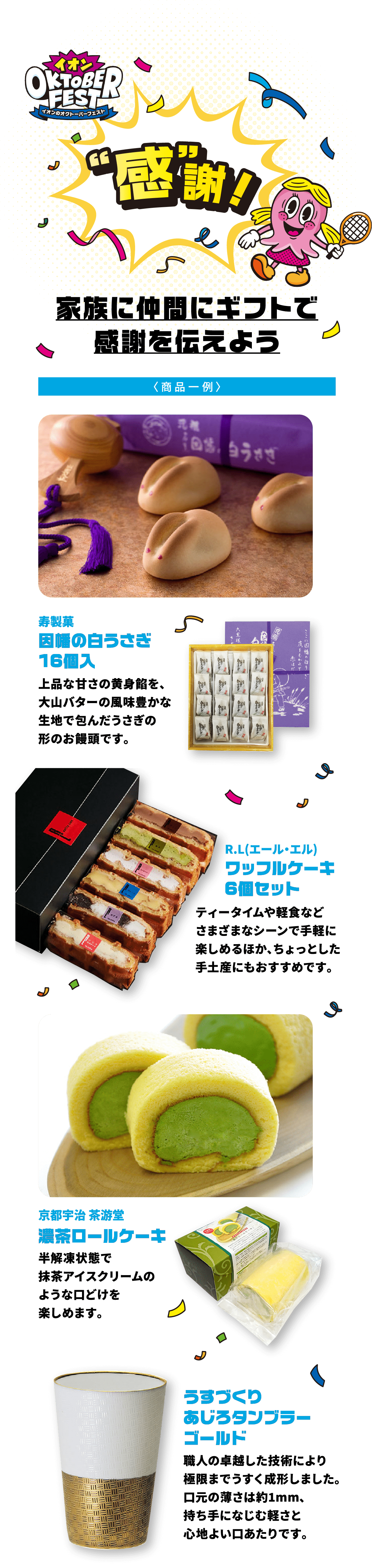 感謝！ 家族に仲間にギフトで感謝を伝えよう因幡の白うさぎ16個入上品な甘さの黄身餡を、大山バターの風味豊かな生地で包んだうさぎの形のお饅頭です。ワッフルケーキ6個セットティータイムや軽食などさまざまなシーンで手軽に楽しめるほか、ちょっとした手土産にもおすすめです。濃茶ロールケーキ半解凍状態で抹茶アイスクリームのような口どけを楽しめます。うすづくりあじろタンブラーゴールド職人の卓越した技術により極限までうすく成形しました。口元の薄さは約1mm、持ち手になじむ軽さと心地よい口あたりです。