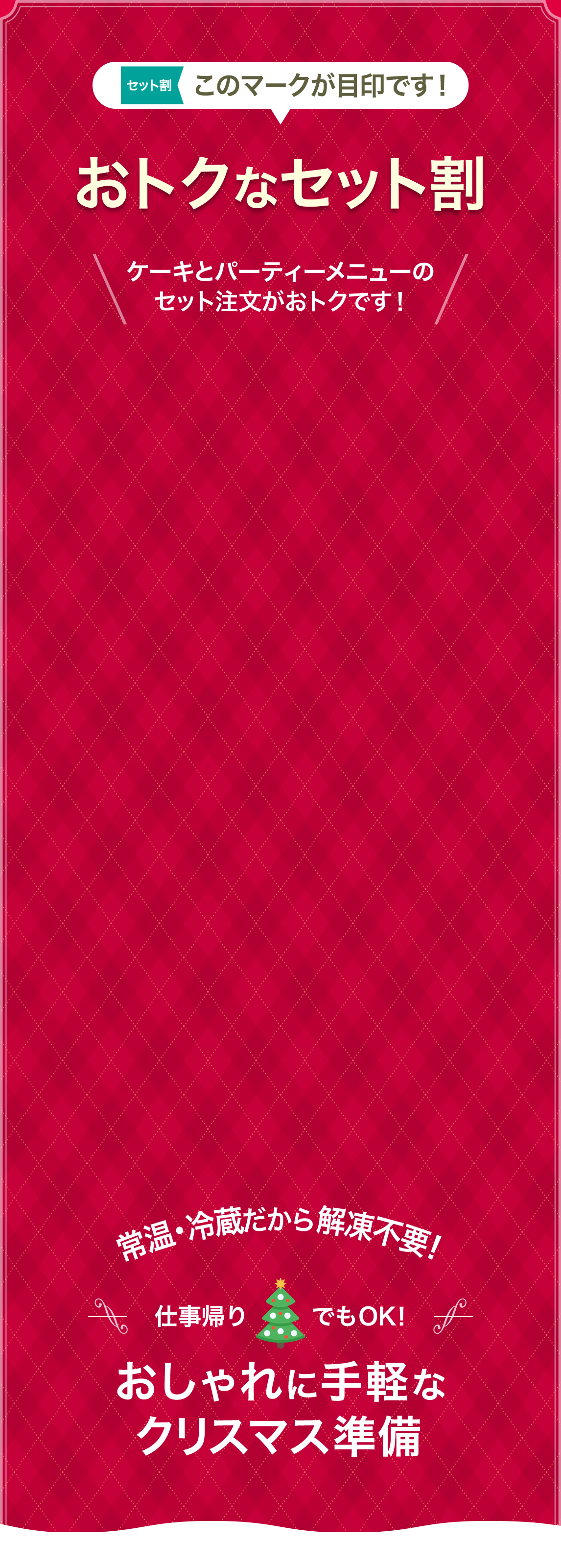 おトクなセット割 ケーキとパーティーメニューのセット注文がおトクです！ 常温・冷蔵だから解凍不要! 仕事帰りでもOK! おしゃれに手軽なクリスマス準備