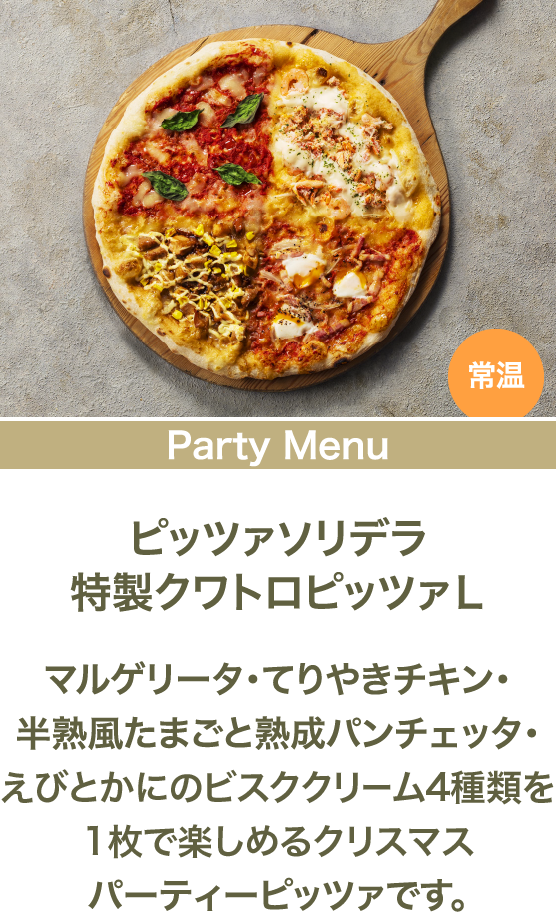 ピッツァソリデラ特製クワトロピッツァL マルゲリータ・てりやきチキン・半熟風たまごと熟成パンチェッタ・えびとかにのビスククリーム4種類を1枚で楽しめるクリスマスパーティーピッツァです。