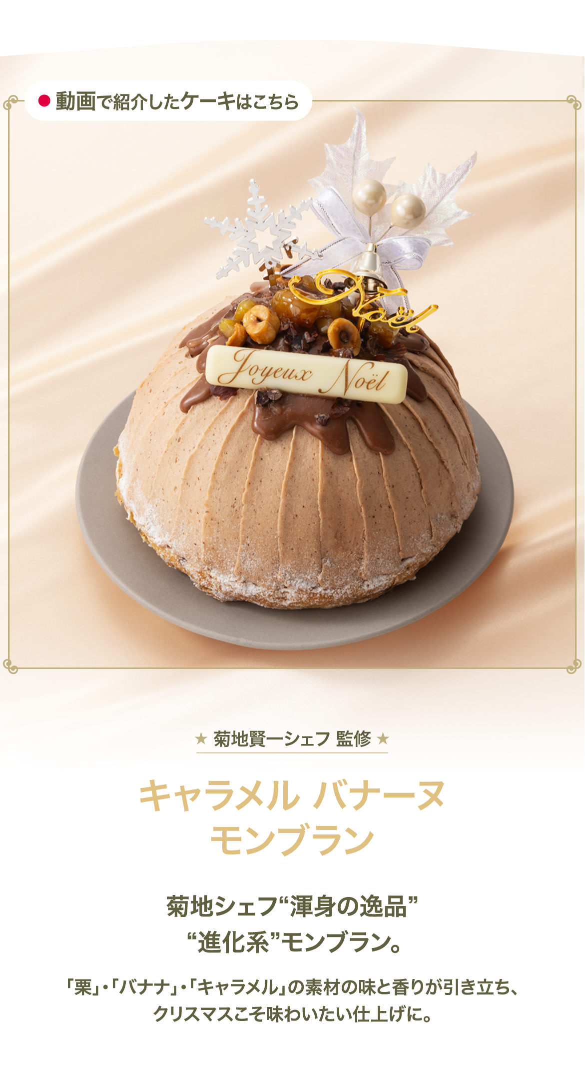 菊地賢一シェフ 監修 キャラメル バナーヌ モンブラン 菊地シェフ 渾身の逸品 進化系 モンブラン。 「栗」・「バナナ」・「キャラメル」の素材の味と香りが引き立ち、クリスマスこそ味わいたい仕上げに。