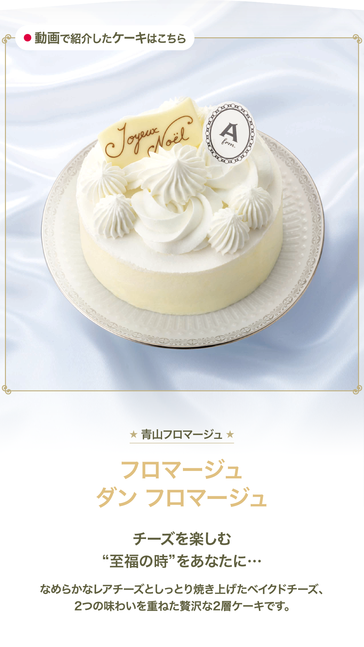 青山フロマージュ フロマージュ ダン フロマージュ チーズを楽しむ至福の時をあなたに… なめらかなレアチーズとしっとり焼き上げたベイクドチーズ、2つの味わいを重ねた贅沢な2層ケーキです。