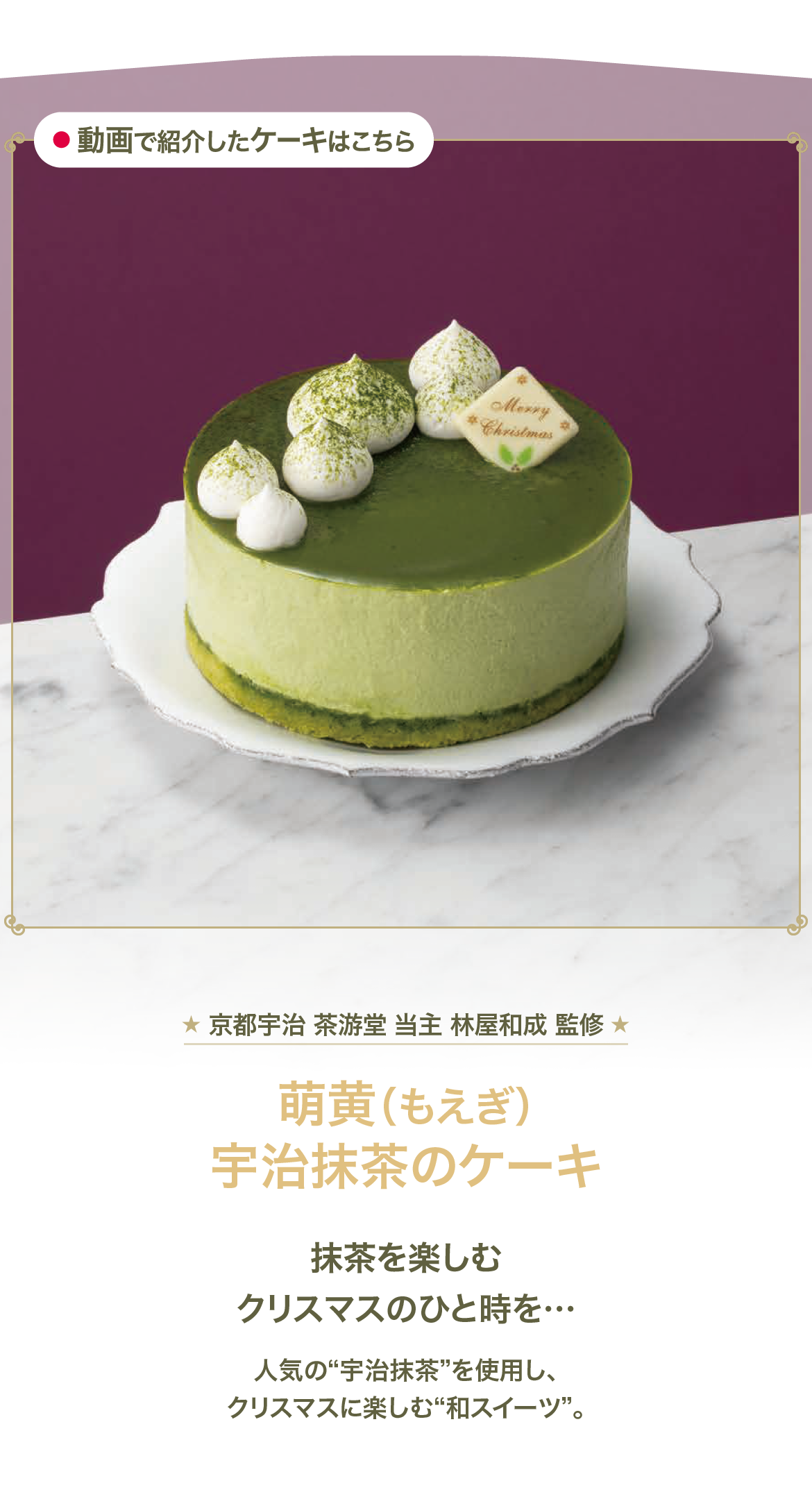 京都宇治 茶游堂 当主 林屋和成 監修 萌黄 宇治抹茶のケーキ 抹茶を楽しむクリスマスのひと時を… 人気の宇治抹茶を使用し、クリスマスに楽しむ和スイーツ。