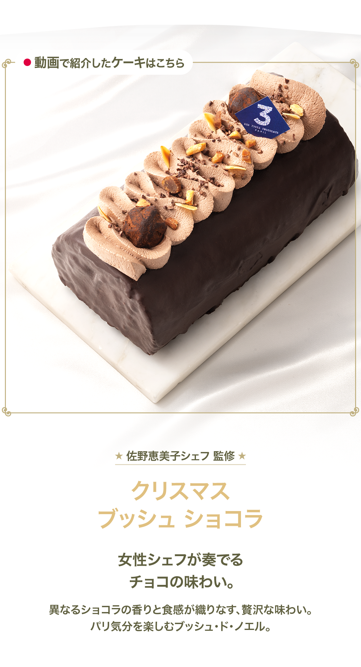 佐野恵美子シェフ 監修 クリスマスブッシュショコラ 女性シェフが奏でるチョコの味わい。 異なるショコラの香りと食感が織りなす、贅沢な味わい。パリ気分を楽しむブッシュ・ド・ノエル。
