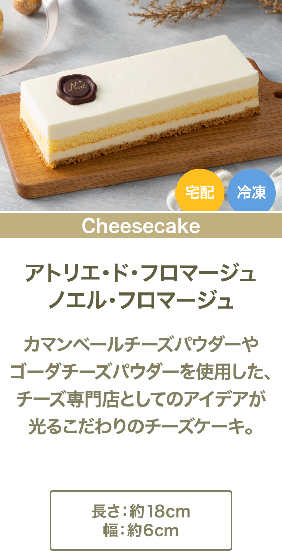 アトリエ・ド・フロマージュノエル・フロマージュ カマンベールチーズパウダーやゴーダチーズパウダーを使用した、チーズ専門店としてのアイデアが光るこだわりのチーズケーキ。