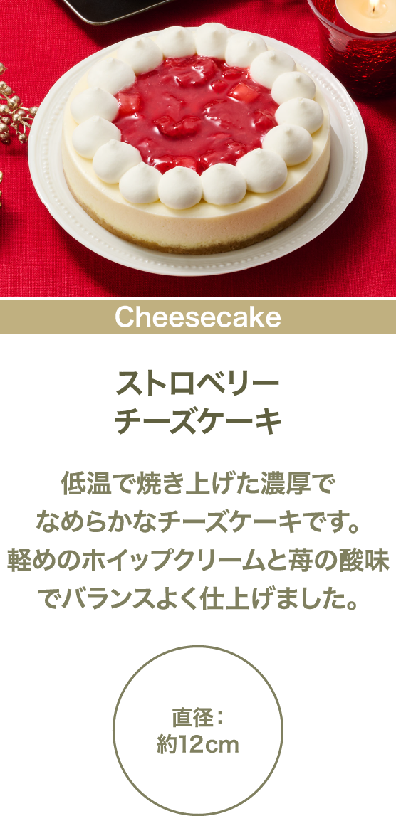 ストロベリーチーズケーキ 低温で焼き上げた濃厚でなめらかなチーズケーキです。軽めのホイップクリームと苺の酸味でバランスよく仕上げました。