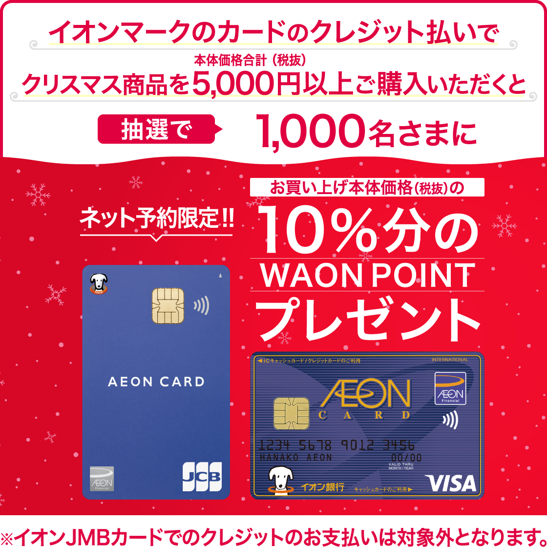 ネット予約限定!!イオンマークのカードのクレジット払いでクリスマス商品を本体価格合計(税抜)5,000円以上ご購入いただくと抽選で1,000名さまにお買い上げ本体価格(税抜)の10％分のWAONPOINTプレゼント※イオンJMBカードでのクレジットのお支払いは対象外となります。