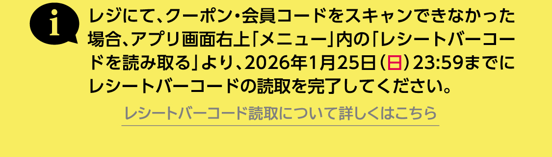レジにて、クーポン・会員コードをスキャンできなかった場合、アプリ画面右上「メニュー」内の「レシートバーコードを読み取る」より、2026年1月25日（⽇）23:59までにレシートバーコードの読取を完了してください。レシートバーコード読取について詳しくはこちら