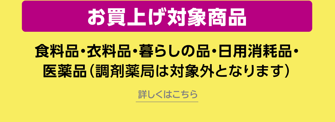 お買上げ対象商品食料品・衣料品・暮らしの品・日用消耗品・医薬品（調剤薬局は対象外となります）詳しくはこちら