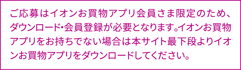 ご応募はイオンお買物アプリ会員さま限定のため、ダウンロード・会員登録が必要となります。イオンお買物アプリをお持ちでない場合は本サイト最下段よりイオンお買物アプリをダウンロードしてください。