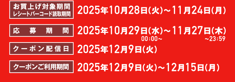 お買上げ対象期間レシートバーコード読取期間2025年10月28日（火）〜11月24日（月）応募期間2025年10月29日（水）00：00〜11月27日（木）00：00〜クーポン配信日2025年12月9日（火）クーポンご利用期間2025年12月9日（火）〜12月15日（月）