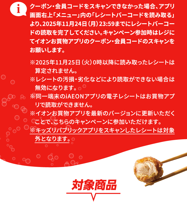 クーポン・会員コードをスキャンできなかった場合、アプリ画面右上「メニュー」内の「レシートバーコードを読み取る」より、2025年11月24日（月）23:59までにレシートバーコードの読取を完了してください。キャンペーン参加時はレジにてイオンお買物アプリのクーポン・会員コードのスキャンをお願いします。※2025年11月25日（火）0時以降に読み取ったレシートは算定されません。 ※レシートの汚損・劣化などにより読取ができない場合は無効になります。※同一端末のiAEONアプリの電子レシートはお買物アプリで読取ができません。※イオンお買物アプリを最新のバージョンに更新いただくことで、こちらのキャンペーンに参加いただけます。 ※キッズリパブリックアプリをスキャンしたレシートは対象外となります。