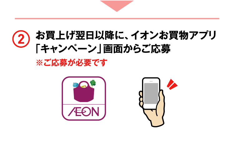 お買上げ翌日以降に、イオンお買物アプリ「キャンペーン」画面からご応募 ※ご応募が必要です