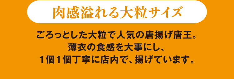 肉感溢れる大粒サイズ ごろっとした大粒で人気の唐王。薄衣の食感を大事にし、1個1個丁寧に店内で、揚げています。