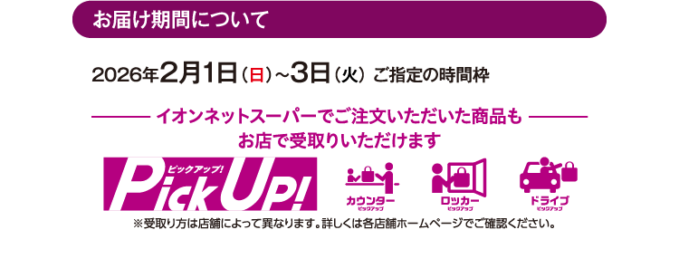 お届け期間について 2026年2月1日（日）〜3日（火） ご指定の時間枠 イオンネットスーパーでご注文いただいた商品もお店で受取りいただけます ※受取り方は店舗によって異なります。詳しくは各店舗ホームページでご確認ください。