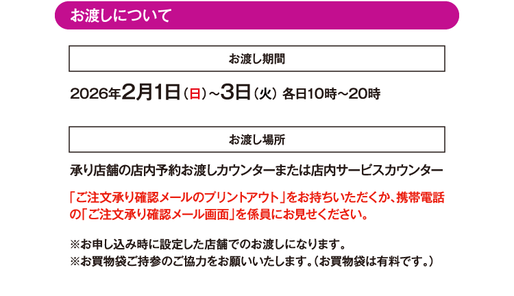 お渡しについて お渡し期間 2026年2月1日（日）〜3日（火） 各日10時～20時 お渡し場所 承り店舗の店内予約お渡しカウンターまたは店内サービスカウンター 「ご注文承り確認メールのプリントアウト」をお持ちいただくか、携帯電話の「ご注文承り確認メール画面」を係員にお見せください。※お申し込み時に設定した店舗でのお渡しになります。※お買物袋ご持参のご協力をお願いいたします。（お買物袋は有料です。）
