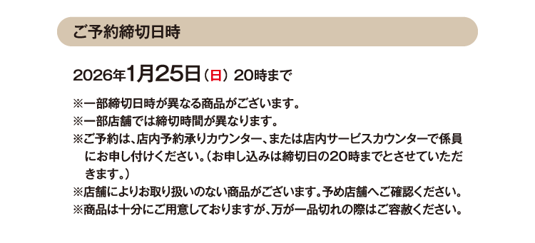 ご予約締切日時 2026年1月25日（日） 20時まで ※⼀部締切日時が異なる商品がございます。※一部店舗では締切時間が異なります。※ご予約は、店内予約承りカウンター、または店内サービスカウンターで係員にお申し付けください（お申し込みは締切日の20時までとさせていただきます。）※店舗によりお取り扱いのない商品がございます。予め店舗へご確認ください。※商品は十分にご用意しておりますが、万が一品切れの際はご容赦ください。