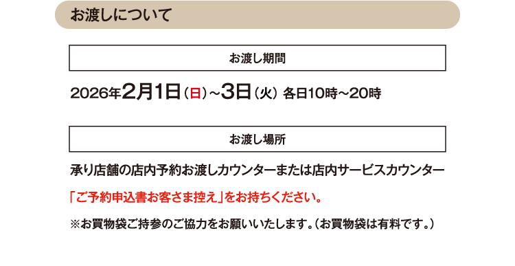 お渡しについて お渡し期間 2026年2月1日（日）〜3日（火） 各日10時～20時 お渡し場所 承り店舗の店内予約お渡しカウンターまたは店内サービスカウンター 「ご予約申込書お客さま控え」をお持ちください。 ※お買物袋ご持参のご協力をお願いいたします。（お買物袋は有料です。）
