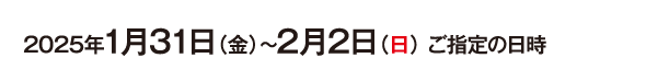 2025年1月31日（金）〜2月2日（日） ご指定の日時