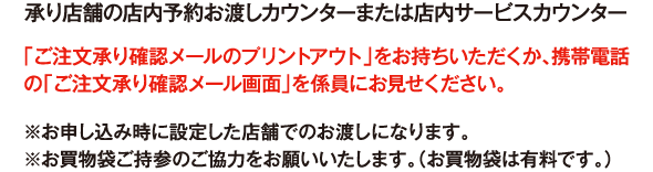 承り店舗の店内予約お渡しカウンターまたは店内サービスカウンター 「ご注文承り確認メールのプリントアウト」をお持ちいただくか、携帯電話の「ご注文承り確認メール画面」を係員にお見せください。 ※お申し込み時に設定した店舗でのお渡しになります。※お買物袋ご持参のご協力をお願いいたします。（お買物袋は有料です。）