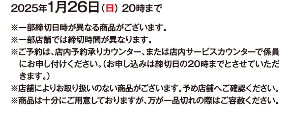 2025年1月26日（日） 20時まで ※⼀部締切日時が異なる商品がございます。※一部店舗では締切時間が異なります。※ご予約は、店内予約承りカウンター、または店内サービスカウンターで係員にお申し付けください。（お申し込み締切日の20時までとさせていただきます。）※店舗によりお取り扱いのない商品がございます。予め店舗へご確認ください。※商品は十分にご用意しておりますが、万が一品切れの際はご容赦ください。