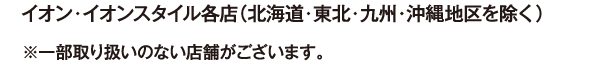 イオン・イオンスタイル各店（北海道・東北・九州・沖縄地区を除く） ※一部取り扱いのない店舗がございます。