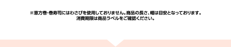 ※恵方巻・巻寿司にはわさびを使用しておりません。商品の長さ、幅は目安となっております。消費期限は商品ラベルをご確認ください。