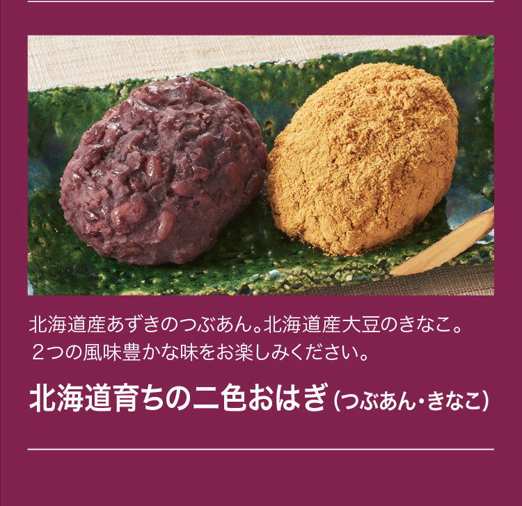 北海道産あずきのつぶあん。北海道産大豆のきなこ。2つの風味豊かな味をお楽しみください。「北海道育ちの二色おはぎ（つぶあん・きなこ）」