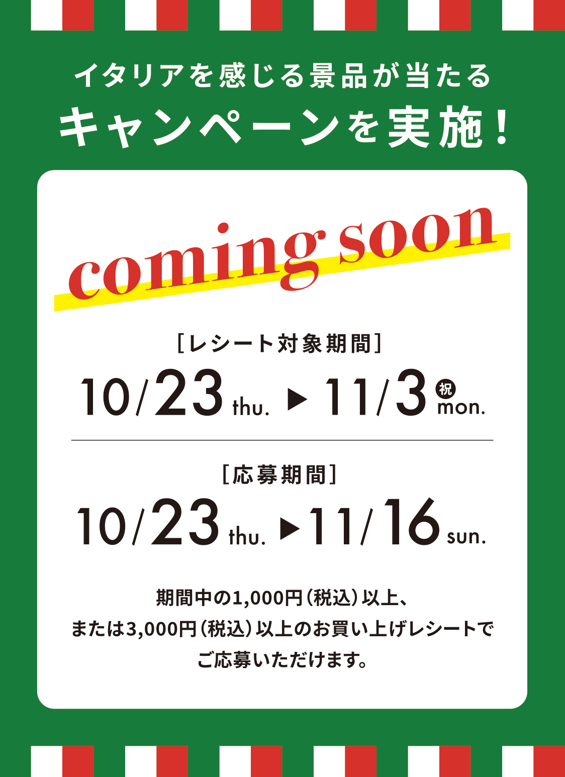 イタリアにまつわるアイテムが当たる キャンペーンを実施！ coming soon レシート対象期間 10/23 thu. → 11/3(祝) mon. 応募期間 10/23 thu. → 11/16 sun. 期間中の1,000円(税込)以上、または3,000円(税込)以上のお買い上げレシートでご応募いただけます。(スマホ限定)