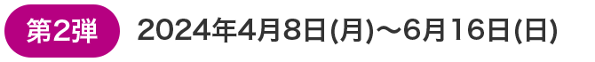 第2弾 2024年4月8日(月)～6月16日(日)