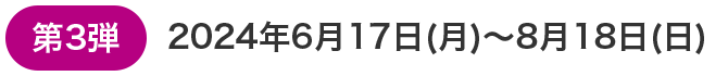 第3弾 2024年6月17日(月)～8月18日(日)