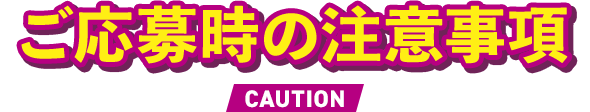 ご応募時の注意事項 CAUTION