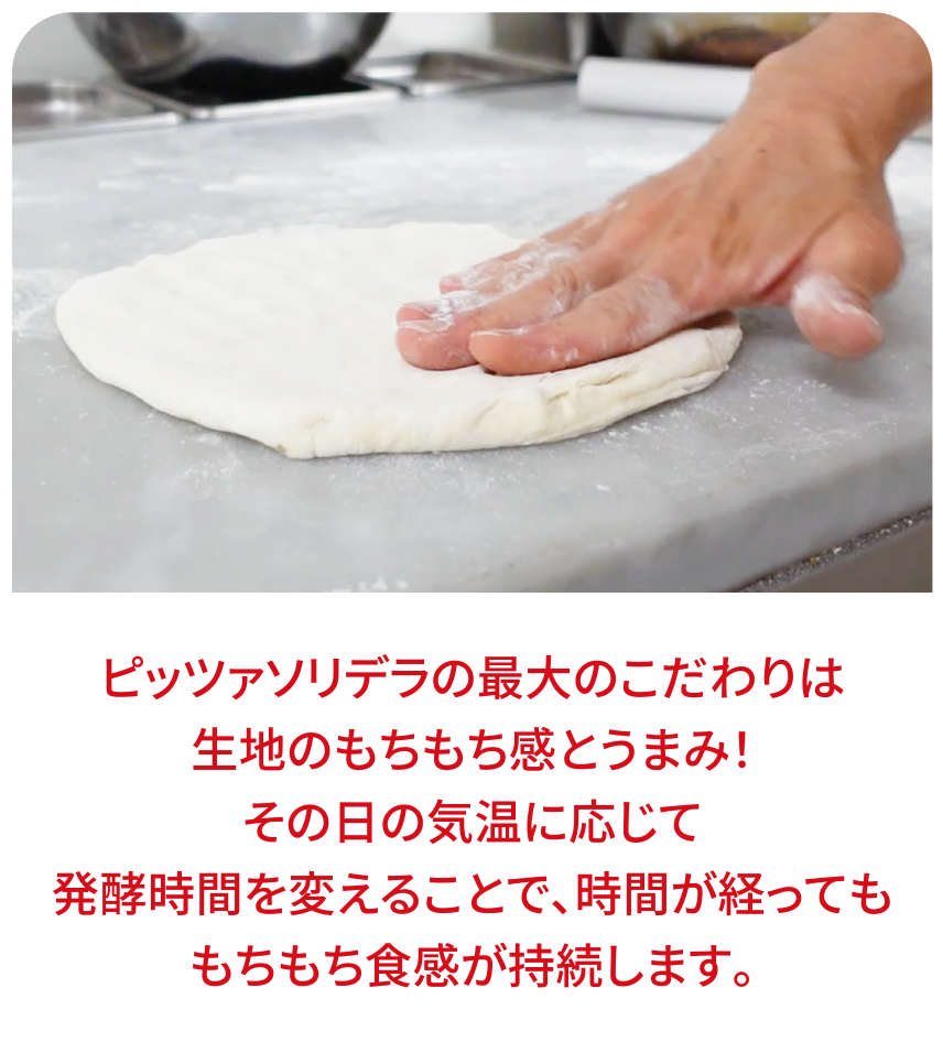 ピッツァソリデラの最大のこだわりは生地のもちもち感とうまみ！その日の気温に応じて発酵時間を変えることで、時間が経ってももちもち食感が持続します。