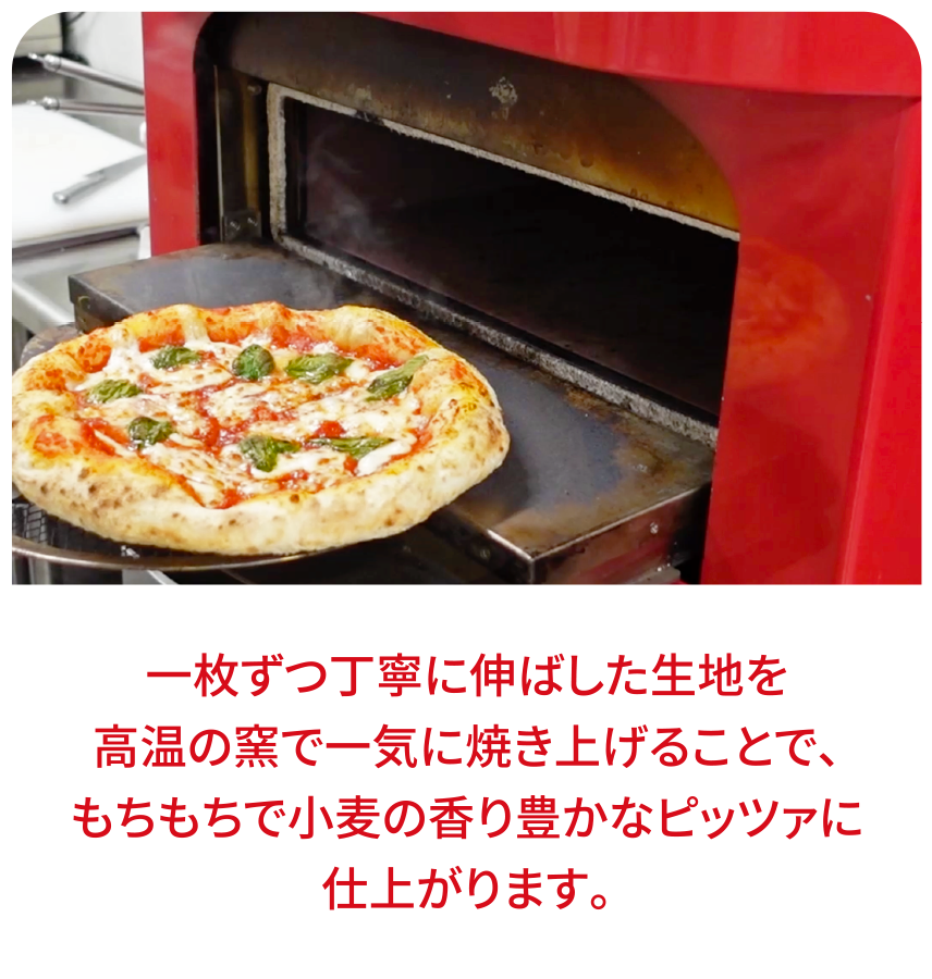 1枚ずつ丁寧に伸ばした生地を高温の窯で一気に焼き上げることで、もちもちで小麦の香り豊かなピッツァに仕上がります。