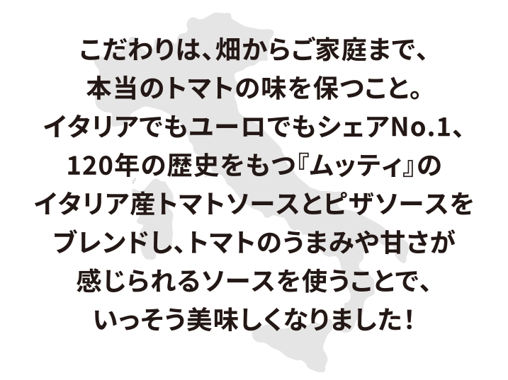 こだわりは、畑からご家庭まで、本当のトマトの味を保つこと。イタリアでもユーロでもシェアNo.1、120年の歴史をもつ「ムッティ」のイタリア産トマトソースとピザソースをブレンドし、トマトの旨みや甘さが感じられるソースを使うことで、いっそう美味しくなりました！
