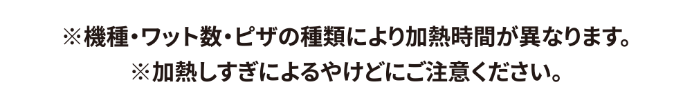※機種・ワット数・ピザの種類により加熱時間が異なります。※加熱しすぎによるやけどにご注意ください。
