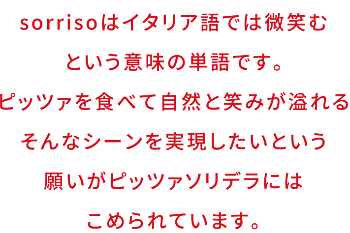 sorrisoはイタリア語では微笑むという意味の単語です。ピッツァを食べて自然と笑が溢れる。そんなシーンを実現したいという願いがピッツアソリデラにはこめられています。