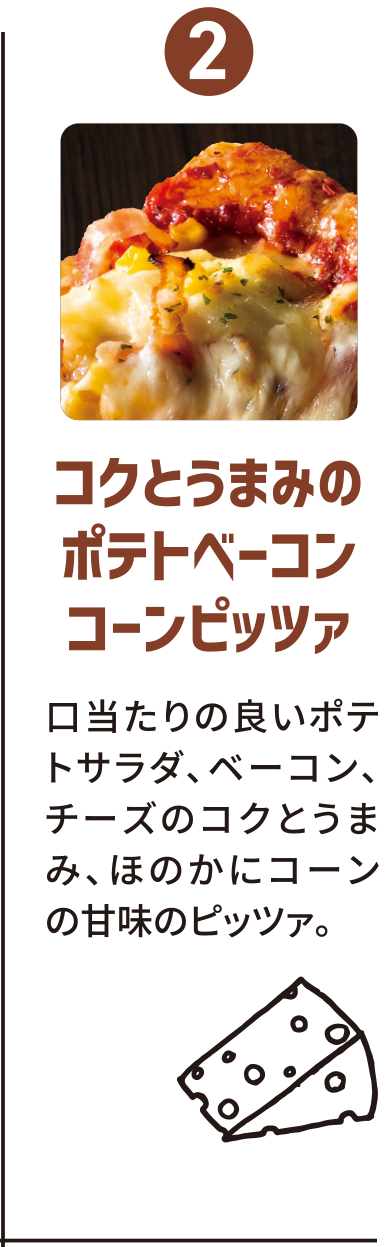 2：コクとうまみのポテトベーコンコーンピッツァ／口当たりの良いポテトサラダ、ベーコン、チーズのコクとうまみ、ほのかにコーンの甘みのピッツァ