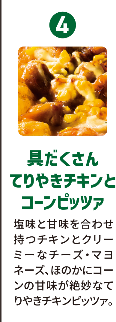 4：具だくさんてりやきチキンとコーンピッツァ／塩味と甘味を合わせ持つチキンとクリーミーなチーズ・マヨネーズ、ほのかにコーンの甘味が絶妙なてりやきチキンピッツァ