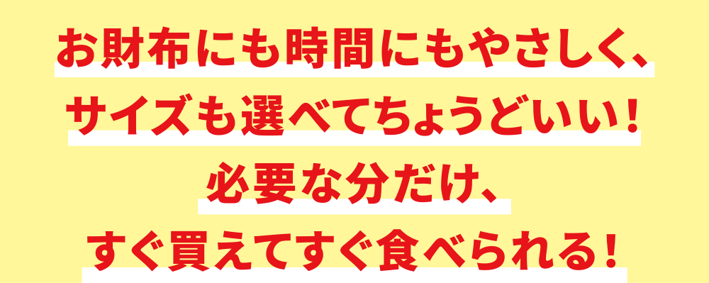 お財布にも時間にもやさしく、サイズも選べてちょうどいい！必要な分だけ、すぐ買えてすぐ食べられる！