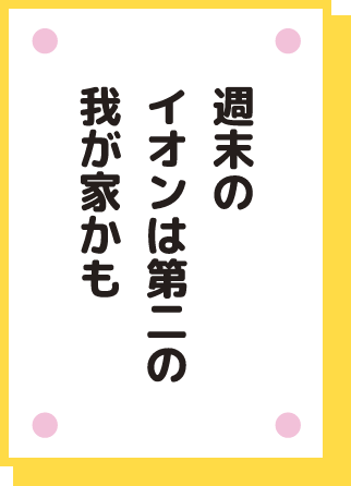 週末の イオンは第二の 我が家かも