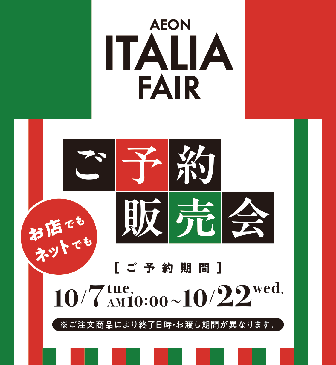 AEON ITALIA FAIR イオンイタリアフェア ご予約販売会 お店でもネットでも ご予約期間 10/7 tue. AM 10:00～10/22 wed. ※ご注文商品により終了日時・お渡し期間が異なります。