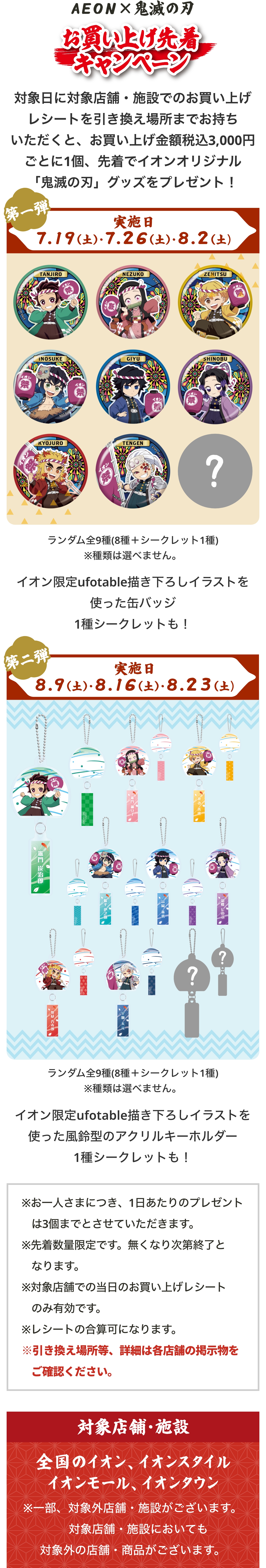 イオンとアニメ「鬼滅の刃」がコラボした「お買い上げ先着キャンペーン」。対象日に対象店舗・施設でお買い上げレシートを引換場所まで持っていくと、レシート金額3,000円（税込）ごとに先着でオリジナル『鬼滅の刃』グッズをプレゼント。第1弾の実施日は7月19日（土）、7月26日（土）、8月2日（土）。景品はイオン限定ufotable描き下ろしイラストを使用した缶バッジで、種類は選べない。竈門炭治郎、竈門禰󠄀豆子、我妻善逸、嘴平伊之助、冨岡義勇、胡蝶しのぶ、煉󠄀獄杏寿郎、宇髄天元の8種類＋シークレットの全9種。イオンと鬼滅の刃コラボ「お買い上げ先着キャンペーン」の第二弾。実施日は8月9日（土）、8月16日（土）、8月23日（土）。景品は「ランダム全9種（8種＋シークレット1種）」のイオン限定ufotable描き下ろしイラストを使った風鈴型のアクリルキーホルダーで、種類は選べない。透明な風鈴を模したアクリルキーホルダーのそれぞれの風鈴の短冊部分にはキャラクターの名前や模様が描かれている。竈門炭治郎、竈門禰󠄀豆子、我妻善逸、嘴平伊之助、冨岡義勇、胡蝶しのぶ、煉󠄀獄杏寿郎、宇髄天元＋シークレットの全９種のデザイン。レシート対象店舗・施設は全国のイオン、イオンスタイル、イオンモール、イオンタウン。一部、対象外の店舗・施設がございます。対象施設においても対象外の店舗・商品がございます。