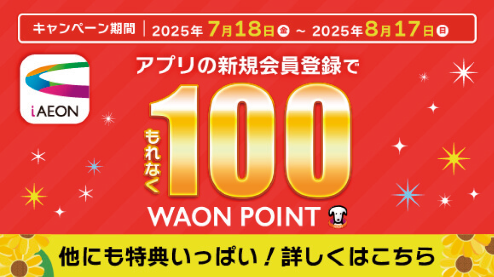 キャンペーン期間 2025年7月18日(金)-2025年8月17日(日) アプリの新規登録でもれなく100WAON POINT 他にも特典いっぱい！詳しくはこちら