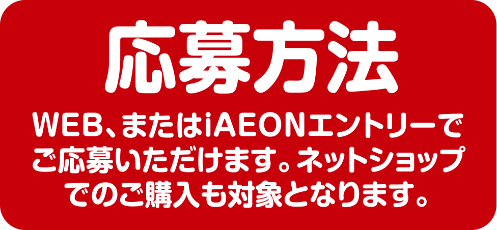 応募方法 WEB、またはiAEONエントリーでご応募いただけます。ネットショップでのご購入も対象となります。