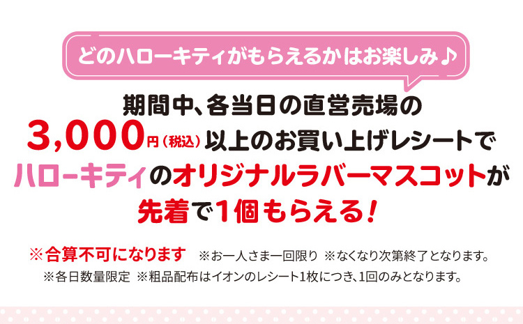 どのハローキティがもらえるかはお楽しみ♪期間中、直営売場の
3,000円（税込）以上のお買い上げレシートでハローキティのオリジナルラバーマスコットが先着で1個もらえる！