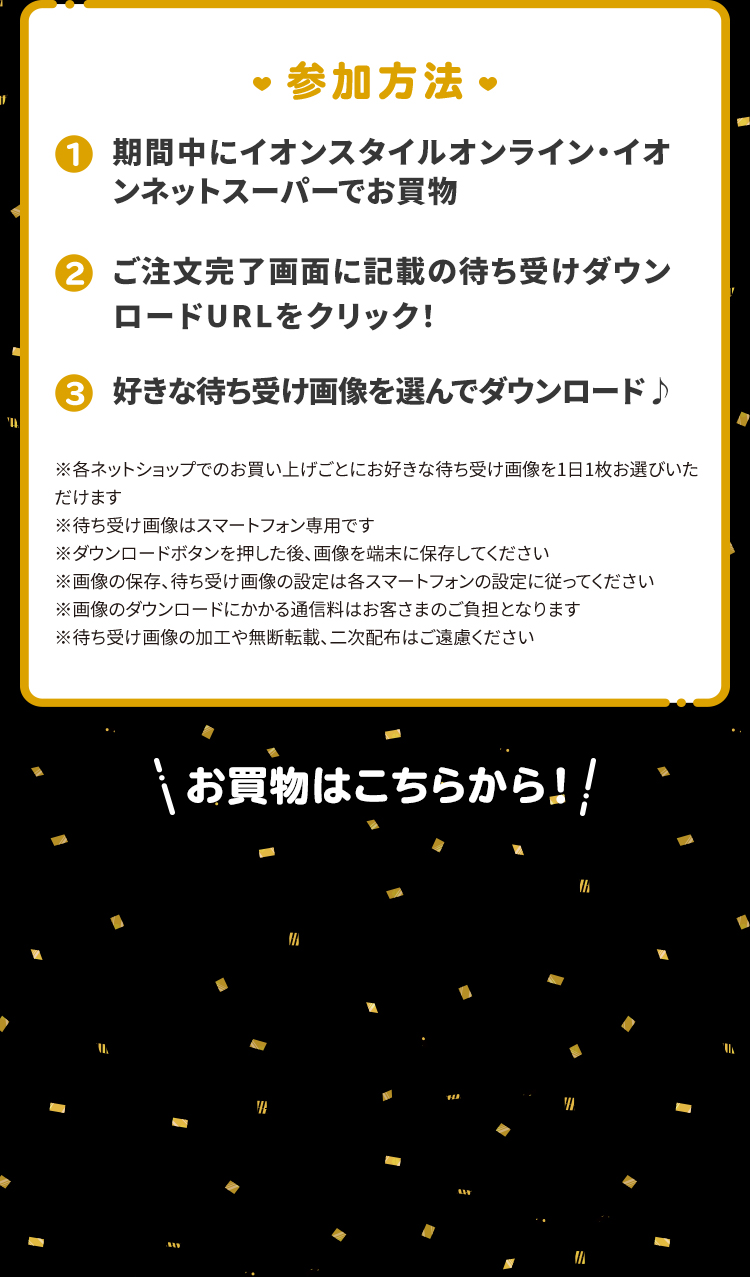 ①期間中にイオンスタイルオンライン・イオンネットスーパー・イオンショップでお買物②注文完了メールに記載の待ち受けダウンロードURLをクリック！③好きな待ち受け画像を選んでダウンロード♪ ※各ネットショップでのお買い上げごとにお好きな待ち受け画像を1日1枚お選びいただけます※待ち受け画像はスマートフォン専用です※ダウンロードボタンを押した後、画像を端末に保存してください※画像の保存、待ち受け画像の設定は各スマートフォンの設定に従ってください※画像のダウンロードにかかる通信料はお客さまのご負担となります※待ち受け画像の加工や無断転載、二次配布はご遠慮ください