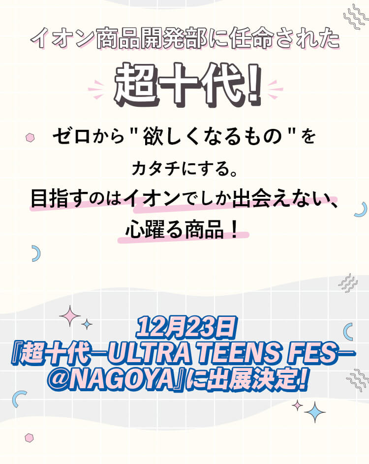 イオン商品開発部に任命された超十代 ゼロから欲しくなるものをカタチにする。目指すのはイオンでしか出会えない、心躍る商品