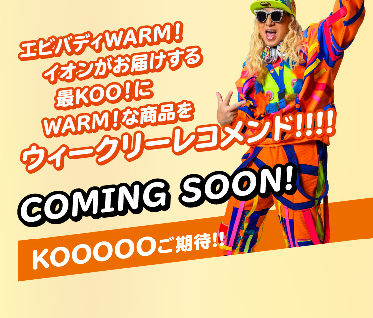 エビバディWARM！イオンがお届けする最KOO！にWARM！な商品をウィークリーレコメンド!!!! COMING SOON!